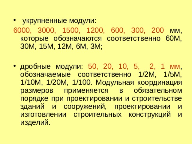  укрупненные модули: 6000, 3000, 1500, 1200, 600, 300, 200 мм, которые обозначаются соответственно 60М, 30М, 15М, 12М, 6М, 3М; дробные модули: 50, 20, 10, 5, 2, 1 мм , обозначаемые соответственно 1/2М, 1/5М, 1/10М, 1/20М, 1/100. Модульная координация размеров применяется в обязательном порядке при проектировании и строительстве зданий и сооружений, проектировании и изготовлении строительных конструкций и изделий.  