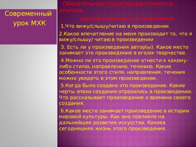  Обязательные структурные элементы анализа  художественного произведения  1.Что вижу/слышу/читаю в произведении 2.Какое впечатление на меня производит то, что я вижу/слышу/ читаю в произведении  3. Есть ли у произведения автор(ы). Какое место занимает это произведение в его/их творчестве.  4.Можно ли это произведение отнести к какому-либо стилю, направлению, течению. Какие особенности этого стиля, направления, течения можно увидеть в этом произведении.  5.Когда было создано это произведение. Какие черты эпохи создания отразились в произведении. Что рассказывает произведение о времени своего создания.  6.Какое место занимает произведение в истории мировой культуры. Как оно повлияло на дальнейшее развитие искусства. Какова сегодняшняя жизнь этого произведения. Современный  урок МХК  
