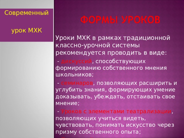 Современный урок МХК Уроки МХК в рамках традиционной классно-урочной системы рекомендуется проводить в виде:  - дискуссий , способствующих формированию собственного мнения школьников;  - семинаров , позволяющих расширить и углубить знания, формирующих умение доказывать, убеждать, отстаивать свое мнение;  - Уроков с элементами театрализации , позволяющих учиться видеть, чувствовать, понимать искусство через призму собственного опыта;  - Проектной деятельности.  