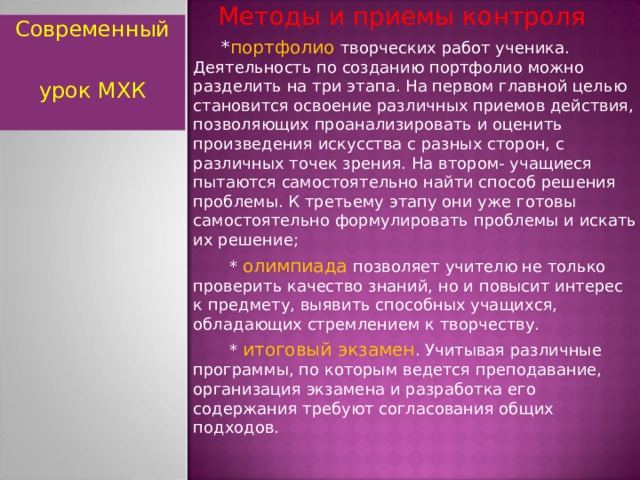  Методы и приемы контроля  * портфолио творческих работ ученика. Деятельность по созданию портфолио можно разделить на три этапа. На первом главной целью становится освоение различных приемов действия, позволяющих проанализировать и оценить произведения искусства с разных сторон, с различных точек зрения. На втором- учащиеся пытаются самостоятельно найти способ решения проблемы. К третьему этапу они уже готовы самостоятельно формулировать проблемы и искать их решение;  * олимпиада позволяет учителю не только проверить качество знаний, но и повысит интерес к предмету, выявить способных учащихся, обладающих стремлением к творчеству.  * итоговый экзамен . Учитывая различные программы, по которым ведется преподавание, организация экзамена и разработка его содержания требуют согласования общих подходов. Современный урок МХК  