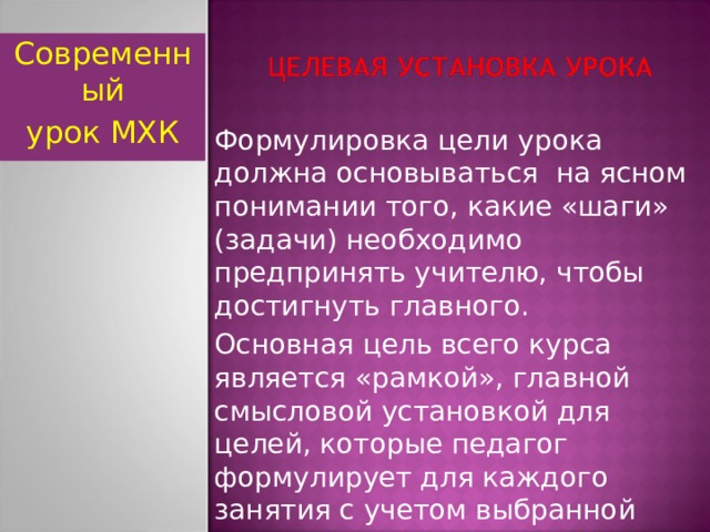 Современный урок МХК Формулировка цели урока должна основываться на ясном понимании того, какие «шаги» (задачи) необходимо предпринять учителю, чтобы достигнуть главного. Основная цель всего курса является «рамкой», главной смысловой установкой для целей, которые педагог формулирует для каждого занятия с учетом выбранной программы и возраста школьников .  