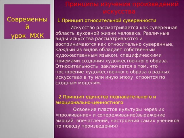  Принципы изучения произведений искусства  1.Принцип относительной суверенности  Искусство рассматривается как суверенная область духовной жизни человека. Различные виды искусства рассматриваются и воспринимаются как относительно суверенные, каждый из видов обладает собственным художественным языком, специфическими приемами создания художественного образа. Относительность заключается в том, что построение художественного образа в разных искусствах в ту или иную эпоху строится по сходным моделям.  2.Принцип единства познавательного и эмоционально-ценностного  Освоение пластов культуры через их «проживание» и сопереживание(выражение эмоций, впечатлений, настроений самих учеников по поводу произведения) Современный урок МХК  