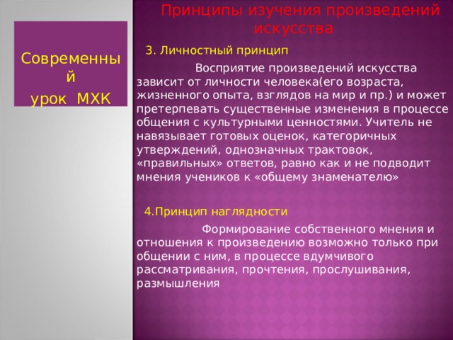  Принципы изучения произведений искусства  3. Личностный принцип  Восприятие произведений искусства зависит от личности человека(его возраста, жизненного опыта, взглядов на мир и пр.) и может претерпевать существенные изменения в процессе общения с культурными ценностями. Учитель не навязывает готовых оценок, категоричных утверждений, однозначных трактовок, «правильных» ответов, равно как и не подводит мнения учеников к «общему знаменателю»  4.Принцип наглядности  Формирование собственного мнения и отношения к произведению возможно только при общении с ним, в процессе вдумчивого рассматривания, прочтения, прослушивания, размышления Современный урок МХК  