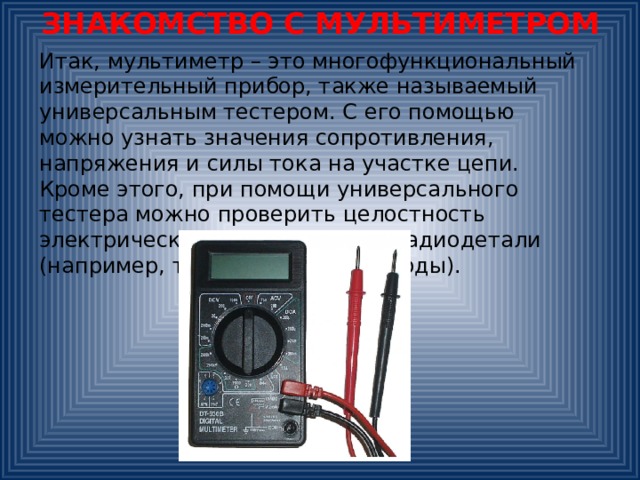 ЗНАКОМСТВО С МУЛЬТИМЕТРОМ Итак, мультиметр – это многофункциональный измерительный прибор, также называемый универсальным тестером. С его помощью можно узнать значения сопротивления, напряжения и силы тока на участке цепи. Кроме этого, при помощи универсального тестера можно проверить целостность электрической цепи, и многие радиодетали (например, транзисторы или диоды). 