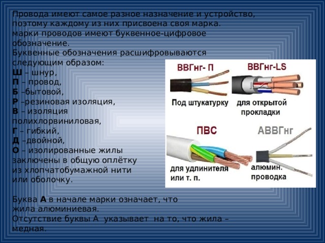 Провода имеют самое разное назначение и устройство, поэтому каждому из них присвоена своя марка. марки проводов имеют буквенное-цифровое обозначение. Буквенные обозначения расшифровываются следующим образом: Ш – шнур, П – провод, Б –бытовой, Р –резиновая изоляция, В – изоляция полихлорвиниловая, Г – гибкий, Д –двойной, О – изолированные жилы заключены в общую оплётку из хлопчатобумажной нити или оболочку. Буква А в начале марки означает, что жила алюминиевая. Отсутствие буквы А указывает на то, что жила – медная. 