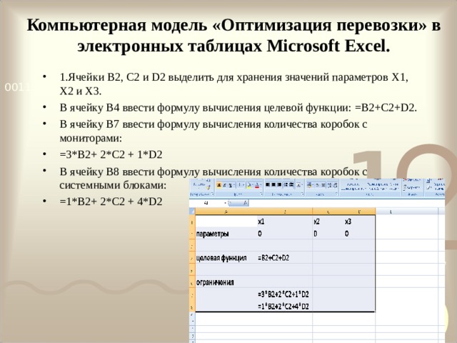 Компьютерная модель «Оптимизация перевозки» в электронных таблицах Microsoft Excel. 1.Ячейки B 2, C 2 и D 2 выделить для хранения значений параметров X 1, X 2 и X 3. В ячейку B 4 ввести формулу вычисления целевой функции: =B2+C2+D2. В ячейку B 7 ввести формулу вычисления количества коробок с мониторами: =3*B2+ 2*C2 + 1*D2 В ячейку B 8 ввести формулу вычисления количества коробок с системными блоками: =1*B2+ 2*C2 + 4*D2          