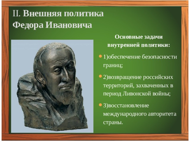 II. Внешняя политика  Федора Ивановича Основные задачи внутренней политики: 1)обеспечение безопасности границ; 2)возвращение российских территорий, захваченных в период Ливонской войны; 3)восстановление международного авторитета страны. 