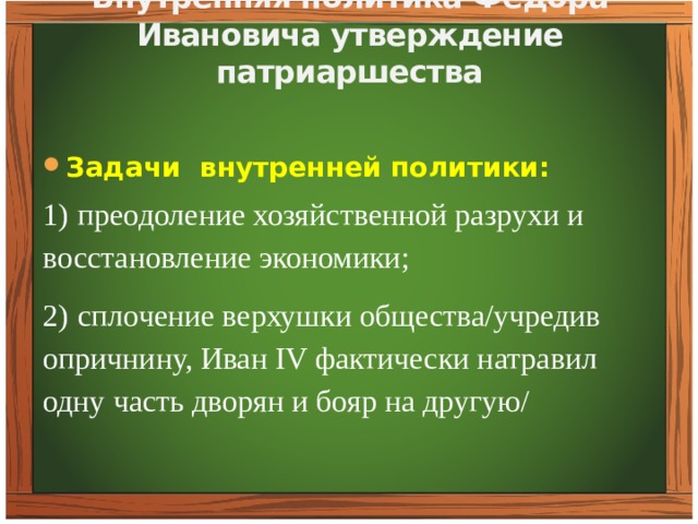 Внутренняя политика Фёдора Ивановича утверждение патриаршества     Задачи внутренней политики: 1)  преодоление хозяйственной разрухи и восстановление экономики; 2)  сплочение верхушки общества/учредив опричнину, Иван IV фактически натравил одну часть дворян и бояр на другую/ 