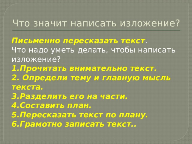 Что значит написать изложение? Письменно пересказать текст . Что надо уметь делать, чтобы написать изложение? 1.Прочитать внимательно текст. 2. Определи тему и главную мысль текста. 3.Разделить его на части. 4.Составить план. 5.Пересказать текст по плану. 6.Грамотно записать текст.. 