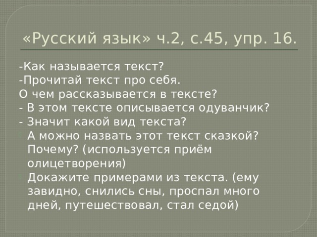 «Русский язык» ч.2, с.45, упр. 16. -Как называется текст? -Прочитай текст про себя. О чем рассказывается в тексте? - В этом тексте описывается одуванчик? - Значит какой вид текста? А можно назвать этот текст сказкой? Почему? (используется приём олицетворения) Докажите примерами из текста. (ему завидно, снились сны, проспал много дней, путешествовал, стал седой) 