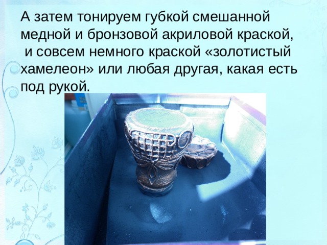 А затем тонируем губкой смешанной медной и бронзовой акриловой краской,  и совсем немного краской «золотистый хамелеон» или любая другая, какая есть под рукой.