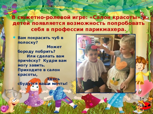 В сюжетно-ролевой игре: «Салон красоты» у детей появляется возможность попробовать себя в профессии парикмахера. Вам покрасить чуб в полоску? Может бороду побрить? Или сделать вам причёску? Кудри вам могу завить. Приходите в салон красоты, Здесь сбудутся ваши мечты! 