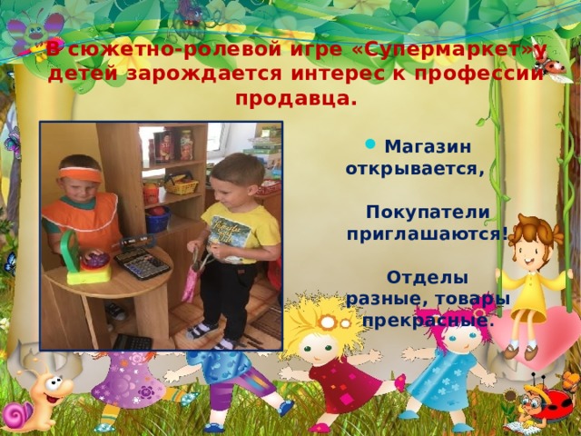 В сюжетно-ролевой игре «Супермаркет»у детей зарождается интерес к профессии продавца. Магазин открывается, Покупатели приглашаются! Отделы разные, товары прекрасные . 