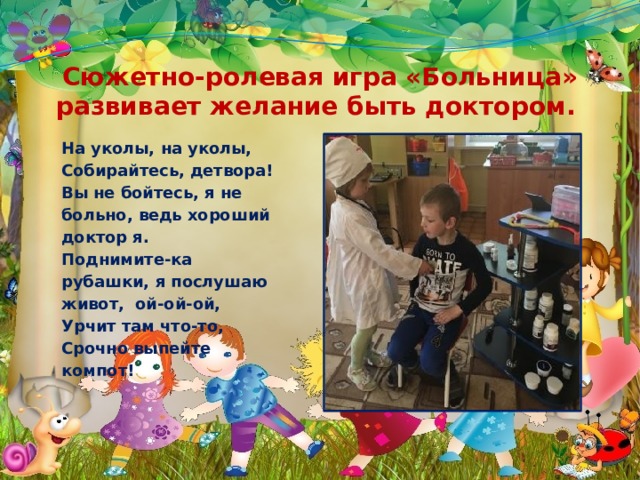 Сюжетно-ролевая игра «Больница» развивает желание быть доктором. На уколы, на уколы, Собирайтесь, детвора! Вы не бойтесь, я не больно, ведь хороший доктор я. Поднимите-ка рубашки, я послушаю живот, ой-ой-ой, Урчит там что-то, Срочно выпейте компот! 