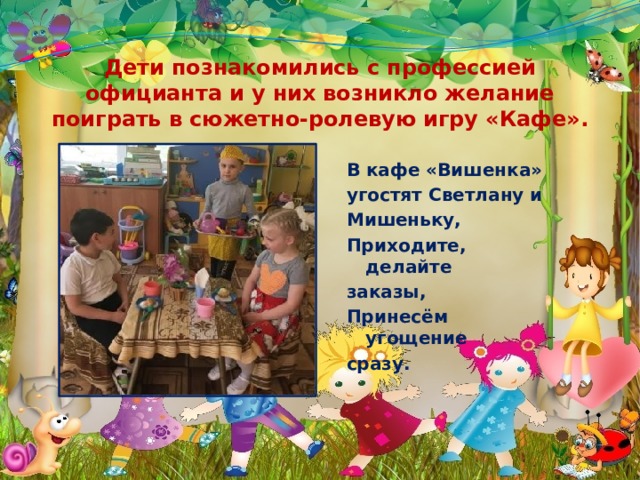 Дети познакомились с профессией официанта и у них возникло желание поиграть в сюжетно-ролевую игру «Кафе». В кафе «Вишенка» угостят Светлану и Мишеньку, Приходите, делайте заказы, Принесём угощение сразу. 
