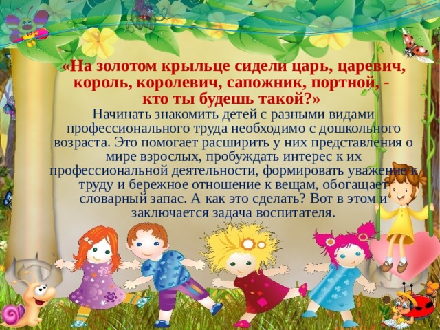 «На золотом крыльце сидели царь, царевич, король, королевич, сапожник, портной, -  кто ты будешь такой?»  Начинать знакомить детей с разными видами профессионального труда необходимо с дошкольного возраста. Это помогает расширить у них представления о мире взрослых, пробуждать интерес к их профессиональной деятельности, формировать уважение к труду и бережное отношение к вещам, обогащает словарный запас. А как это сделать? Вот в этом и заключается задача воспитателя. 