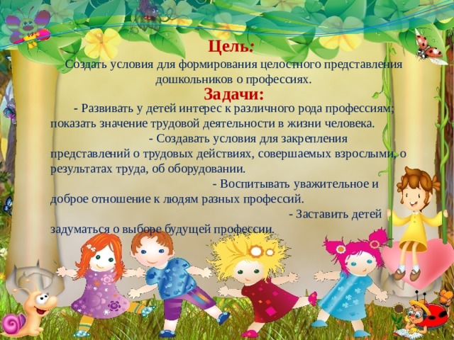  Цель :  Создать условия для формирования целостного представления дошкольников о профессиях. Задачи: - Развивать у детей интерес к различного рода профессиям; показать значение трудовой деятельности в жизни человека. - Создавать условия для закрепления представлений о трудовых действиях, совершаемых взрослыми, о результатах труда, об оборудовании.  - Воспитывать уважительное и доброе отношение к людям разных профессий. - Заставить детей задуматься о выборе будущей профессии.  