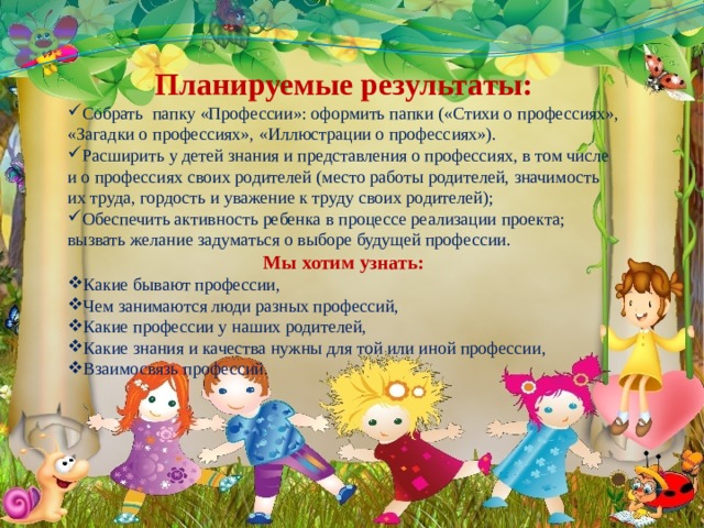    Планируемые результаты: Собрать папку «Профессии»: оформить папки («Стихи о профессиях», «Загадки о профессиях», «Иллюстрации о профессиях»). Расширить у детей знания и представления о профессиях, в том числе и о профессиях своих родителей (место работы родителей, значимость их труда, гордость и уважение к труду своих родителей); Обеспечить активность ребенка в процессе реализации проекта; вызвать желание задуматься о выборе будущей профессии. Мы хотим узнать: Какие бывают профессии, Чем занимаются люди разных профессий, Какие профессии у наших родителей, Какие знания и качества нужны для той или иной профессии, Взаимосвязь профессий. 