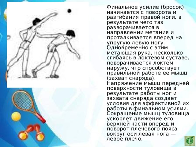    Финальное усилие (бросок) начинается с поворота и разгибания правой ноги, в результате чего таз разворачивается в направлении метания и проталкивается вперед на упругую левую ногу. Одновременно с этим метающая рука, несколько сгибаясь в локтевом суставе, поворачивается локтем наружу, что способствует правильной работе ее мышц (захват снаряда). Напряжение мышц передней поверхности туловища в результате работы ног и захвата снаряда создает условия для эффективной их работы в финальном усилии. Сокращение мышц туловища ускоряет движение его верхней части вперед и поворот плечевого пояса вокруг оси левая нога — левое плечо. 