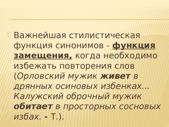 Важнейшая стилистическая функция синонимов - функция замещения, когда необходимо избежать повторения слов ( Орловский мужик живет в дрянных осиновых избенках... Калужский оброчный мужик обитает в просторных сосновых избах. - Т.). 