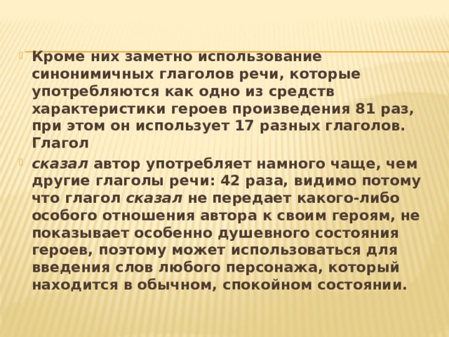 Кроме них заметно использование синонимичных глаголов речи, которые употребляются как одно из средств характеристики героев произведения 81 раз, при этом он использует 17 разных глаголов. Глагол сказал автор употребляет намного чаще, чем другие глаголы речи: 42 раза, видимо потому что глагол сказал не передает какого-либо особого отношения автора к своим героям, не показывает особенно душевного состояния героев, поэтому может использоваться для введения слов любого персонажа, который находится в обычном, спокойном состоянии. 