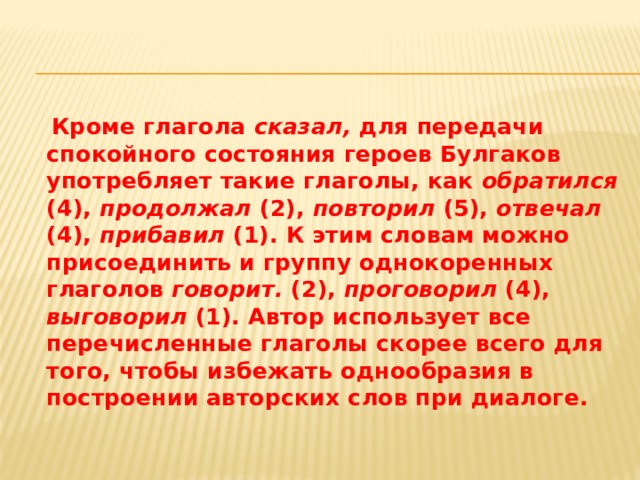  Кроме глагола сказал, для передачи спокойного состояния героев Булгаков употребляет такие глаголы, как обратился (4), продолжал (2), повторил (5), отвечал (4), прибавил (1). К этим словам можно присоединить и группу однокоренных глаголов говорит. (2), проговорил (4), выговорил (1). Автор использует все перечисленные глаголы скорее всего для того, чтобы избежать однообразия в построении авторских слов при диалоге.  