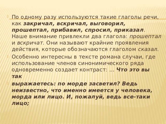 По одному разу используются такие глаголы речи, как закричал, вскричал, выговорил, прошептал, прибавил, спросил, приказал . Наше внимание привлекли два глагола: прошептал и вскричат. Они называют крайние проявления действия, которые обозначаются глаголом сказал. Особенно интересны в тексте романа случаи, где использование членов синонимического ряда одновременно создает контраст: ... Что это вы так выражаетесь: по морде засветил? Ведь неизвестно, что именно имеется у человека, морда или лицо. И, пожалуй, ведь все-таки лицо; 