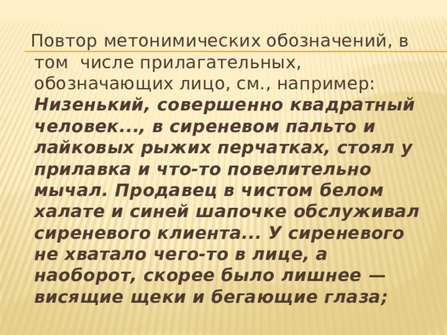  Повтор метонимических обозначений, в том числе прилагательных, обозначающих лицо, см., например: Низенький, совершенно квадратный человек..., в сиреневом пальто и лайковых рыжих перчатках, стоял у прилавка и что-то повелительно мычал. Продавец в чистом белом халате и синей шапочке обслуживал сиреневого клиента... У сиреневого не хватало чего-то в лице, а наоборот, скорее было лишнее — висящие щеки и бегающие глаза;  