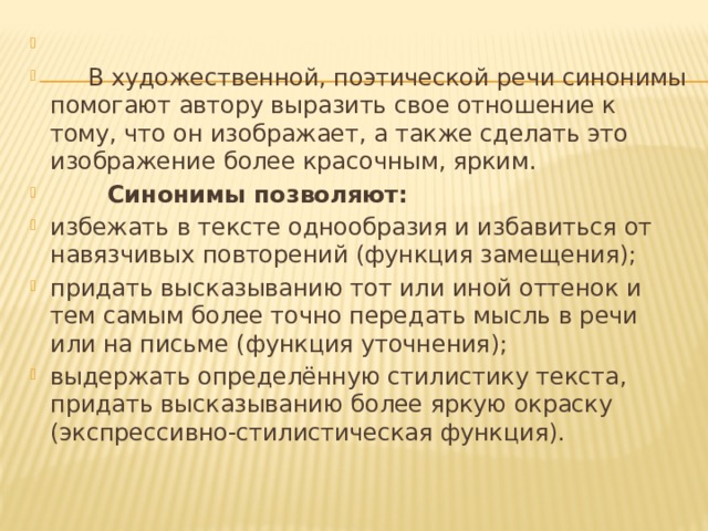    В художественной, поэтической речи синонимы помогают автору выразить свое отношение к тому, что он изображает, а также сделать это изображение более красочным, ярким.  Синонимы позволяют: избежать в тексте однообразия и избавиться от навязчивых повторений (функция замещения); придать высказыванию тот или иной оттенок и тем самым более точно передать мысль в речи или на письме (функция уточнения); выдержать определённую стилистику текста, придать высказыванию более яркую окраску (экспрессивно-стилистическая функция). 