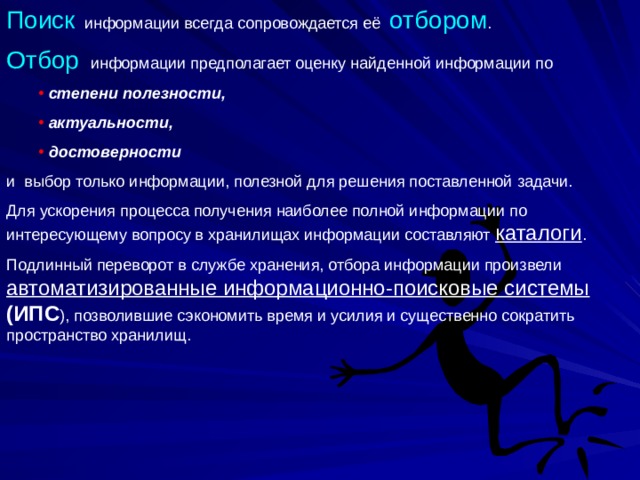 Поиск информации всегда сопровождается её отбором . Отбор информации предполагает оценку найденной информации по  степени полезности,  актуальности,  достоверности  степени полезности,  актуальности,  достоверности и выбор только информации, полезной для решения поставленной задачи. Для ускорения процесса получения наиболее полной информации по интересующему вопросу в хранилищах информации составляют каталоги . Подлинный переворот в службе хранения, отбора информации произвели автоматизированные информационно-поисковые системы  (ИПС ), позволившие сэкономить время и усилия и существенно сократить пространство хранилищ. 