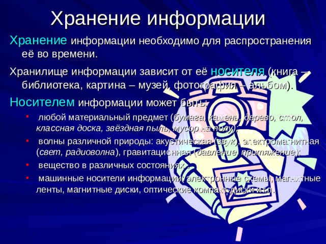Хранение информации Хранение информации необходимо для распространения её во времени. Хранилище информации зависит от её носителя (книга – библиотека, картина – музей, фотография – альбом). Носителем информации может быть:  любой материальный предмет ( бумага, камень, дерево, стол, классная доска, звёздная пыль, мусор на полу);  волны различной природы: акустическая ( звук ), электромагнитная ( свет, радиоволна ), гравитационная ( давление, притяжение );  вещество в различных состояниях .  машинные носители информации: электронные схемы, магнитные ленты, магнитные диски, оптические компакт-диски ит.п.  любой материальный предмет ( бумага, камень, дерево, стол, классная доска, звёздная пыль, мусор на полу);  волны различной природы: акустическая ( звук ), электромагнитная ( свет, радиоволна ), гравитационная ( давление, притяжение );  вещество в различных состояниях .  машинные носители информации: электронные схемы, магнитные ленты, магнитные диски, оптические компакт-диски ит.п. 