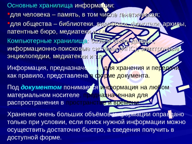 Основные хранилища информации: для человека – память, в том числе генетическая; для общества – библиотеки, видеотеки, фонотеки, архивы, патентные бюро, медиатеки и т.п. Компьютерные  хранилища : базы и банки данных, информационно-поисковые системы (ИПС), электронные энциклопедии, медиатекии и т.п. Информация, предназначенная для хранения и передачи, как правило, представлена в форме документа. Под документом понимается информация на любом материальном носителе , предназначенная для распространения в пространстве и времени. Хранение очень больших объёмов информации оправдано только при условии, если поиск нужной информации можно осуществить достаточно быстро, а сведения получить в доступной форме. 