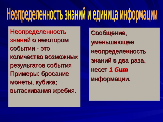 Неопределенность знаний о некотором событии - это количество возможных результатов события Примеры : бросание монеты, кубика ; вытаскивания жребия. Сообщение, уменьшающее неопределенность знаний в два раза, несет 1 бит  информации . 