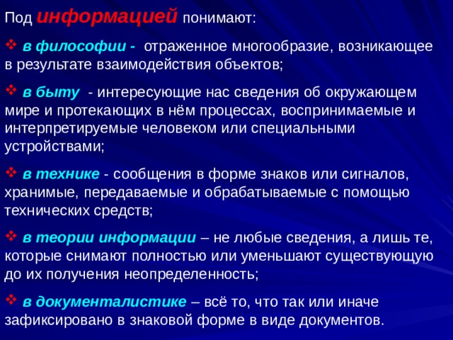 Под информацией понимают:  в философии - отраженное многообразие, возникающее в результате взаимодействия объектов;  в быту - интересующие нас сведения об окружающем мире и протекающих в нём процессах, воспринимаемые и интерпретируемые человеком или специальными устройствами;  в технике - сообщения в форме знаков или сигналов, хранимые, передаваемые и обрабатываемые с помощью технических средств;  в теории информации – не любые сведения, а лишь те, которые снимают полностью или уменьшают существующую до их получения неопределенность;  в документалистике – всё то, что так или иначе зафиксировано в знаковой форме в виде документов. 