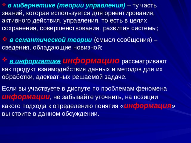  в кибернетике (теории управления) – ту часть знаний, которая используется для ориентирования, активного действия, управления, то есть в целях сохранения, совершенствования, развития системы;  в семантической теории (смысл сообщения) – сведения, обладающие новизной;  в информатике  информацию рассматривают как продукт взаимодействия данных и методов для их обработки, адекватных решаемой задаче. Если вы участвуете в диспуте по проблемам феномена информации , не забывайте уточнить, на позиции какого подхода к определению понятия « информация » вы стоите в данном обсуждении. 