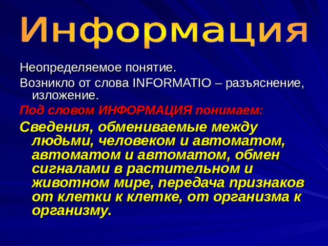 Неопределяемое понятие. Возникло от слова INFORMATIO – разъяснение, изложение. Под словом ИНФОРМАЦИЯ понимаем: Сведения, обмениваемые между людьми, человеком и автоматом, автоматом и автоматом, обмен сигналами в растительном и животном мире, передача признаков от клетки к клетке, от организма к организму. 
