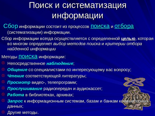 Поиск и систематизация информации  Сбор информации состоит из процессов поиска и отбора  (систематизации) информации. Сбор информации всегда осуществляется с определенной целью , которая во многом определяет выбор методов поиска и критерии отбора найденной информации Методы поиска информации: Непосредственное наблюдение ; Общение со специалистами по интересующему вас вопросу; Чтение соответствующей литературы; Просмотр  видео-, телепрограмм; Прослушивание радиопередач и аудиокассет; Работа в библиотеках, архивах; Запрос к информационным системам, базам и банкам компьютерных данных; Другие методы. 