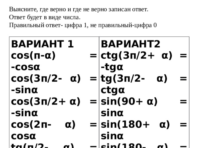 Выясните, где верно и где не верно записан ответ. Ответ будет в виде числа. Правильный ответ- цифра 1, не правильный-цифра 0 ВАРИАНТ 1 ВАРИАНТ2 cos(п-α) = -cosα ctg(3п/2+ α) = -tgα cos(3п/2- α) = -sinα tg(3п/2- α) = ctgα cos(3п/2+ α) = -sinα sin(90+ α) = sinα cos(2п- α) = cosα tg(п/2- α) = ctgα sin(180+ α) = sinα sin(180- α) = sinα tg(п/2+ α) = ctgα sin(270- α) = -sinα 