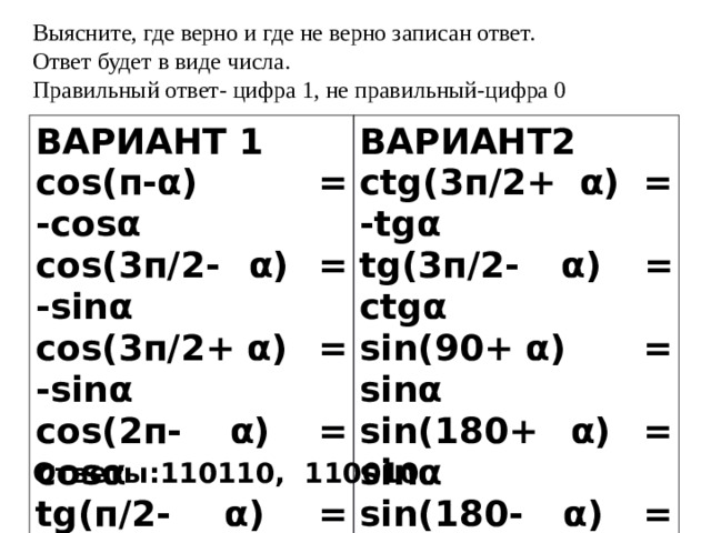 Выясните, где верно и где не верно записан ответ. Ответ будет в виде числа. Правильный ответ- цифра 1, не правильный-цифра 0 ВАРИАНТ 1 cos(п-α) = -cosα ВАРИАНТ2 ctg(3п/2+ α) = -tgα cos(3п/2- α) = -sinα tg(3п/2- α) = ctgα cos(3п/2+ α) = -sinα sin(90+ α) = sinα cos(2п- α) = cosα sin(180+ α) = sinα tg(п/2- α) = ctgα sin(180- α) = sinα tg(п/2+ α) = ctgα sin(270- α) = -sinα Ответы:110110, 110010 