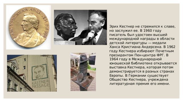 Эрих Кестнер не стремился к славе, но заслужил ее. В 1960 году писатель был удостоен высшей международной награды в области детской литературы — медали Ханса Кристиана Андерсена. В 1962 году Кестнера избирают Почетным президентом Пен-центра ФРГ. В 1964 году в Международной юношеской библиотеке открывается выставка Кестнера, которая потом демонстрируется в разных странах Европы. В Германии существует Общество Кестнера, учреждена  литературная премия его имени. 