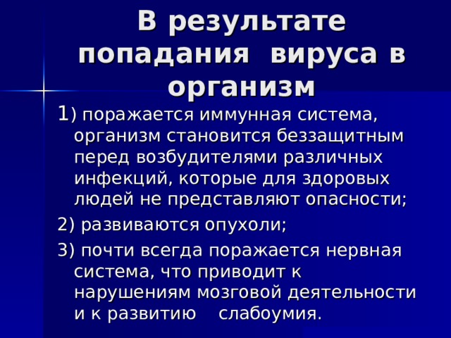 В результате попадания вируса в организм 1 ) поражается иммунная система, организм становится беззащитным перед возбудителями различных инфекций, которые для здоровых людей не представляют опасности; 2) развиваются опухоли; 3) почти всегда поражается нервная система, что приводит к нарушениям мозговой деятельности и к развитию слабоумия. 