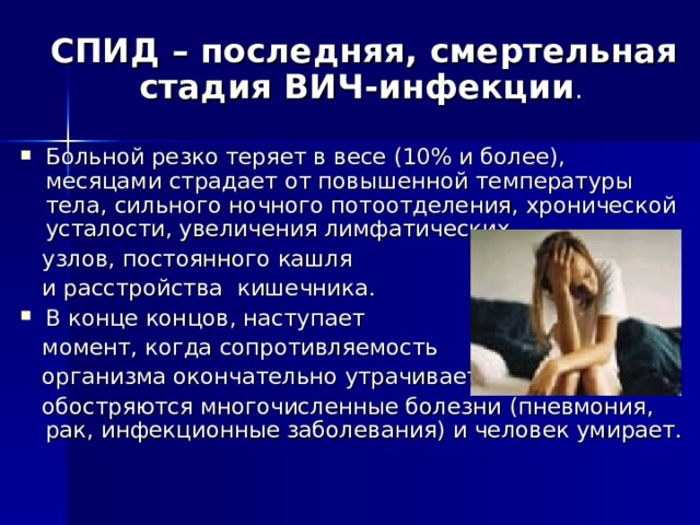  СПИД – последняя, смертельная стадия ВИЧ-инфекции . Больной резко теряет в весе (10% и более), месяцами страдает от повышенной температуры тела, сильного ночного потоотделения, хронической усталости, увеличения лимфатических  узлов, постоянного кашля  и расстройства кишечника. В конце концов, наступает  момент, когда сопротивляемость  организма окончательно утрачивается,  обостряются многочисленные болезни (пневмония, рак, инфекционные заболевания) и человек умирает. 