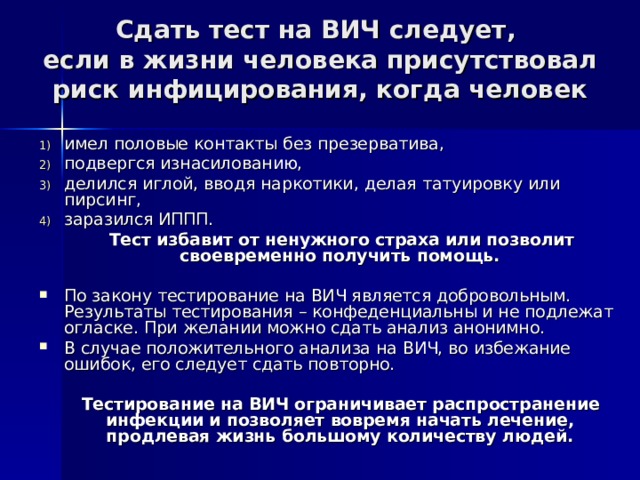 Сдать тест на ВИЧ следует,  если в жизни человека присутствовал риск инфицирования, когда человек имел половые контакты без презерватива, подвергся изнасилованию, делился иглой, вводя наркотики, делая татуировку или пирсинг, заразился ИППП.  Тест избавит от ненужного страха или позволит своевременно получить помощь.  По закону тестирование на ВИЧ является добровольным. Результаты тестирования – конфеденциальны и не подлежат огласке. При желании можно сдать анализ анонимно. В случае положительного анализа на ВИЧ, во избежание ошибок, его следует сдать повторно.  Тестирование на ВИЧ ограничивает распространение инфекции и позволяет вовремя начать лечение, продлевая жизнь большому количеству людей.  