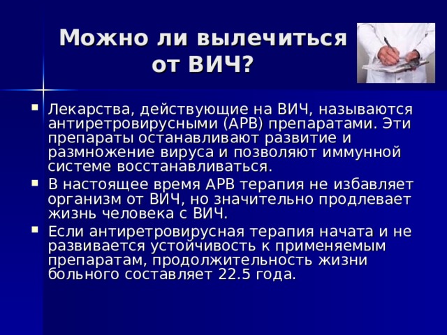 Можно ли вылечиться от ВИЧ? Лекарства, действующие на ВИЧ, называются антиретровирусными (АРВ) препаратами. Эти препараты останавливают развитие и размножение вируса и позволяют иммунной системе восстанавливаться. В настоящее время АРВ терапия не избавляет организм от ВИЧ, но значительно продлевает жизнь человека с ВИЧ. Если антиретровирусная терапия начата и не развивается устойчивость к применяемым препаратам, продолжительность жизни больного составляет 22.5 года. 