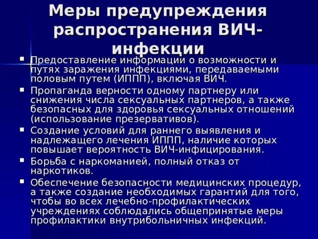 Меры предупреждения распространения ВИЧ-инфекции Предоставление информации о возможности и путях заражения инфекциями, передаваемыми половым путем (ИППП), включая ВИЧ. Пропаганда верности одному партнеру или снижения числа сексуальных партнеров, а также безопасных для здоровья сексуальных отношений (использование презервативов). Создание условий для раннего выявления и надлежащего лечения ИППП, наличие которых повышает вероятность ВИЧ-инфицирования. Борьба с наркоманией, полный отказ от наркотиков. Обеспечение безопасности медицинских процедур, а также создание необходимых гарантий для того, чтобы во всех лечебно-профилактических учреждениях соблюдались общепринятые меры профилактики внутрибольничных инфекций. 