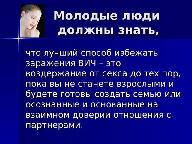 Молодые люди  должны знать,  что лучший способ избежать заражения ВИЧ – это воздержание от секса до тех пор, пока вы не станете взрослыми и будете готовы создать семью или осознанные и основанные на взаимном доверии отношения с партнерами. 