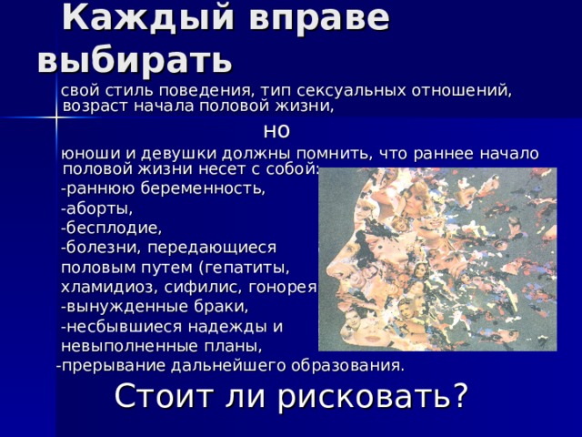  Каждый вправе выбирать  свой стиль поведения, тип сексуальных отношений, возраст начала половой жизни,  но  юноши и девушки должны помнить, что раннее начало половой жизни несет с собой:  -раннюю беременность,  -аборты,  -бесплодие,  -болезни, передающиеся  половым путем (гепатиты,  хламидиоз, сифилис, гонорея…),  -вынужденные браки,  -несбывшиеся надежды и  невыполненные планы,  -прерывание дальнейшего образования. Стоит ли рисковать? 