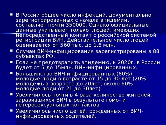 В России общее число инфекций, документально зарегистрированных с начала эпидемии, составляет почти 350000. Однако официальные данные учитывают только людей, имеющих непосредственный контакт с российской системой регистрации ВИЧ. Действительное число людей оценивается от 560 тыс. до 1,6 млн. Случаи ВИЧ-инфицирования зарегистрированы в 88 субъектах РФ. Если не предотвратить эпидемию, к 2020г. в России будет от 5 до 15млн. ВИЧ-инфицированных. Большинство ВИЧ-инфицированных (80%) - молодые люди в возрасте от 15 до 30 лет (20% - молодежь в возрасте до 20лет, около 60% - молодые люди от 21 до 30лет). Увеличилось почти в 4 раза количество жителей, заразившихся ВИЧ в результате гомо- и гетеросексуальных контактов. Увеличилось число детей, рожденных от ВИЧ-инфицированных родителей.   