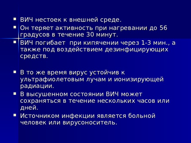 ВИЧ нестоек к внешней среде. Он теряет активность при нагревании до 56 градусов в течение 30 минут. ВИЧ погибает при кипячении через 1-3 мин., а также под воздействием дезинфицирующих средств. В то же время вирус устойчив к ультрафиолетовым лучам и ионизирующей радиации. В высушенном состоянии ВИЧ может сохраняться в течение нескольких часов или дней. Источником инфекции является больной человек или вирусоноситель. 
