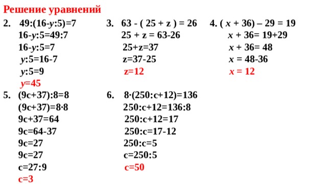 Решение уравнений 49:(16 - у :5)=7 3. 63 - ( 25 + z ) = 26 4 . ( x + 3 6) – 29 = 19   16 - у :5=49:7     25 + z = 63- 26  x + 3 6= 19 +29  16 - у :5=7 25+ z=37  x + 3 6= 48  у :5=16-7 z=37-25  x = 48-36  у :5=9    z=12  x = 12  у =45 5. (9с+37):8=8 6. 8∙(250:с+12)=136  (9с+37)=8∙8 250:с+12=136:8  9с+37=64 250:с+12=17  9с=64-37 250:с=17-12  9с=27 250:с=5  9с=27 с=250:5  с=27:9 с=50  с=3      8∙(250:с+12)=136    